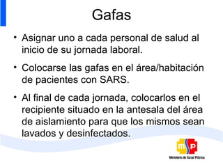 Gafas Asignar uno a cada personal de salud al inicio de su jornada laboral. Colocarse las gafas en el área/habitación de pacientes con SARS. Al final de cada jornada, colocarlos en el recipiente situado en la antesala del área de aislamiento para que los mismos sean lavados y desinfectados. 