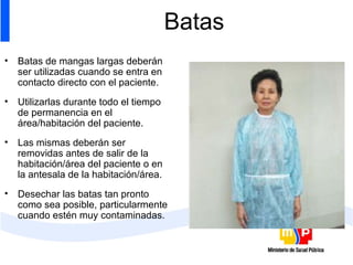 Batas Batas de mangas largas deberán ser utilizadas cuando se entra en contacto directo con el paciente.  Utilizarlas durante todo el tiempo de permanencia en el área/habitación del paciente. Las mismas deberán ser removidas antes de salir de la habitación/área del paciente o en la antesala de la habitación/área. Desechar las batas tan pronto como sea posible, particularmente cuando estén muy contaminadas. 