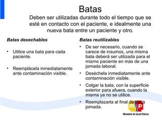 Batas Deben ser utilizadas durante todo el tiempo que se esté en contacto con el paciente, e idealmente una nueva bata entre un paciente y otro. Batas desechables Utilice una bata para cada paciente. Reemplácela inmediatamente ante contaminación visible.  Batas reutilizables De ser necesario, cuando se carece de insumos, una misma bata deberá ser utilizada para el mismo paciente en más de una jornada laboral. Deséchela inmediatamente ante contaminación visible. Colgar la bata, con la superficie exterior para afuera, cuando la misma ya no se utilice.  Reemplazarla al final de cada jornada.  