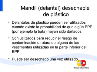 Mandil (delantal) desechable  de plástico Delantales de plástico pueden ser utilizados cuando existe la probabilidad de que algún EPP (por ejemplo la bata) hayan sido dañados. Son utilizados para reducir el riesgo de contaminación o rotura de alguna de las vestimentas utilizadas en la parte inferior del EPP. Puede ser desechado una vez utilizado.   