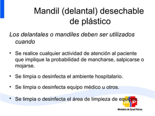 Mandil (delantal) desechable  de plástico Los delantales o mandiles deben ser utilizados cuando Se realice cualquier actividad de atención al paciente que implique la probabilidad de mancharse, salpicarse o mojarse. Se limpia o desinfecta el ambiente hospitalario. Se limpia o desinfecta equipo médico u otros. Se limpia o desinfecta el área de limpieza de equipos.   