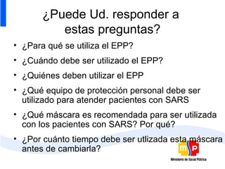 ¿Puede Ud. responder a  estas preguntas? ¿Para qué se utiliza el EPP? ¿Cuándo debe ser utilizado el EPP? ¿Quiénes deben utilizar el EPP ¿Qué equipo de protección personal debe ser utilizado para atender pacientes con SARS ¿Qué máscara es recomendada para ser utilizada con los pacientes con SARS? Por qué? ¿Por cuánto tiempo debe ser utlizada esta máscara antes de cambiarla? 