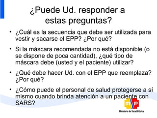 ¿Puede Ud. responder a  estas preguntas? ¿Cuál es la secuencia que debe ser utilizada para vestir y sacarse el EPP? ¿Por qué? Si la máscara recomendada no está disponible (o se dispone de poca cantidad), ¿qué tipo de máscara debe (usted y el paciente) utilizar? ¿Qué debe hacer Ud. con el EPP que reemplaza? ¿Por qué? ¿Cómo puede el personal de salud protegerse a sí mismo cuando brinda atención a un paciente con SARS?  