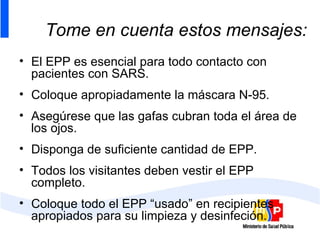 Tome en cuenta estos mensajes: El EPP es esencial para todo contacto con pacientes con SARS. Coloque apropiadamente la máscara N-95. Asegúrese que las gafas cubran toda el área de los ojos. Disponga de suficiente cantidad de EPP. Todos los visitantes deben vestir el EPP completo. Coloque todo el EPP “usado” en recipientes apropiados para su limpieza y desinfeción. 