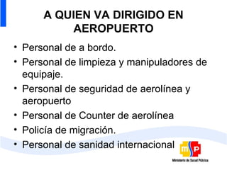 A QUIEN VA DIRIGIDO EN AEROPUERTO Personal de a bordo. Personal de limpieza y manipuladores de equipaje. Personal de seguridad de aerolínea y aeropuerto Personal de Counter de aerolínea Policía de migración. Personal de sanidad internacional 