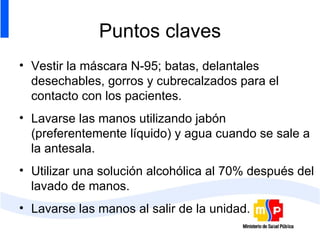 Puntos claves Vestir la máscara N-95; batas, delantales desechables, gorros y cubrecalzados para el contacto con los pacientes. Lavarse las manos utilizando jabón (preferentemente líquido) y agua cuando se sale a la antesala.  Utilizar una solución alcohólica al 70% después del lavado de manos. Lavarse las manos al salir de la unidad. 