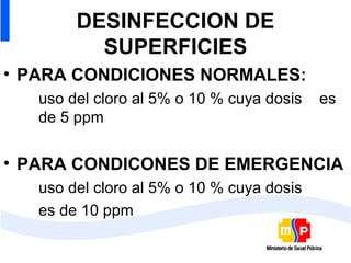 DESINFECCION DE SUPERFICIES PARA CONDICIONES NORMALES: uso del cloro al 5% o 10 % cuya dosis  es  de 5 ppm PARA CONDICONES DE EMERGENCIA uso del cloro al 5% o 10 % cuya dosis es de 10 ppm  