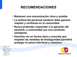 RECOMENDACIONES Mantener una comunicación clara y amable. La actitud del personal sanitario debe generar respeto y confianza en la comunidad. Nunca pretender responder a la agresión del paciente, o comunidad con una conducta semejante. Hacerles ver en forma clara y concreta que respetar las medidas de bioseguridad permitirá proteger la salud individual y colectiva. 
