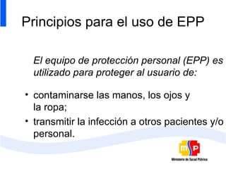 Principios para el uso de EPP El equipo de protección personal (EPP) es utilizado para proteger al usuario de: contaminarse las manos, los ojos y  la ropa; transmitir la infección a otros pacientes y/o personal. 