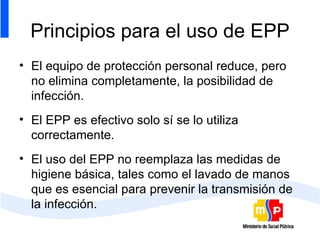 Principios para el uso de EPP El equipo de protección personal reduce, pero no elimina completamente, la posibilidad de infección. El EPP es efectivo solo sí se lo utiliza correctamente. El uso del EPP no reemplaza las medidas de higiene básica, tales como el lavado de manos que es esencial para prevenir la transmisión de la infección.  