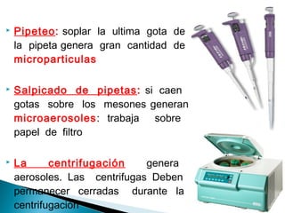  Pipeteo: soplar la ultima gota de
la pipeta genera gran cantidad de
microparticulas
 Salpicado de pipetas: si caen
gotas sobre los mesones generan
microaerosoles: trabaja sobre
papel de filtro
 La centrifugación genera
aerosoles. Las centrifugas Deben
permanecer cerradas durante la
centrifugación
 