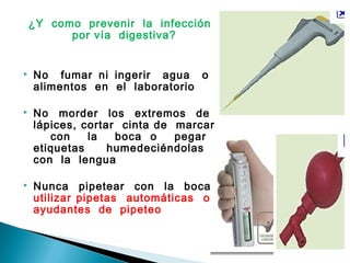¿Y como prevenir la infección
por vía digestiva?
 No fumar ni ingerir agua o
alimentos en el laboratorio
 No morder los extremos de
lápices, cortar cinta de marcar
con la boca o pegar
etiquetas humedeciéndolas
con la lengua
 Nunca pipetear con la boca:
utilizar pipetas automáticas o
ayudantes de pipeteo
 