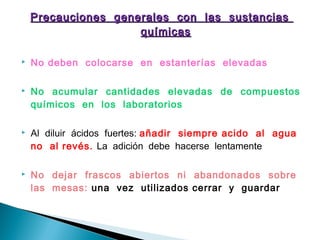 Precauciones generales con las sustanciasPrecauciones generales con las sustancias
químicasquímicas
 No deben colocarse en estanterías elevadas
 No acumular cantidades elevadas de compuestos
químicos en los laboratorios
 Al diluir ácidos fuertes: añadir siempre acido al agua
no al revés. La adición debe hacerse lentamente
 No dejar frascos abiertos ni abandonados sobre
las mesas: una vez utilizados cerrar y guardar
 
