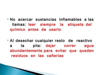  No acercar sustancias inflamables a las
llamas: leer siempre la etiqueta del
químico antes de usarlo
 Al desechar cualquier resto de reactivo
a la pila: dejar correr agua
abundantemente para evitar que queden
residuos en las cañerías
 