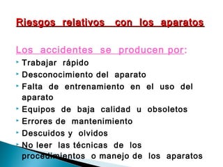 Riesgos relativos con los aparatosRiesgos relativos con los aparatos
Los accidentes se producen por:
 Trabajar rápido
 Desconocimiento del aparato
 Falta de entrenamiento en el uso del
aparato
 Equipos de baja calidad u obsoletos
 Errores de mantenimiento
 Descuidos y olvidos
 No leer las técnicas de los
procedimientos o manejo de los aparatos
 