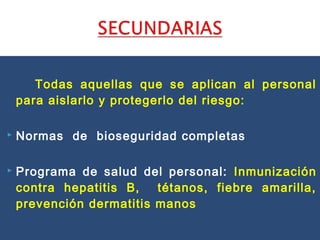 Todas aquellas que se aplican al personal
para aislarlo y protegerlo del riesgo:
 Normas de bioseguridad completas
 Programa de salud del personal: Inmunización
contra hepatitis B, tétanos, fiebre amarilla,
prevención dermatitis manos
 
