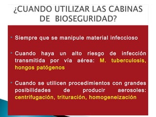  Siempre que se manipule material infeccioso
 Cuando haya un alto riesgo de infección
transmitida por vía aérea: M. tuberculosis,
hongos patógenos
 Cuando se utilicen procedimientos con grandes
posibilidades de producir aerosoles:
centrifugación, trituración, homogeneización
 