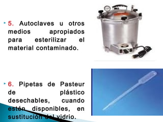  5. Autoclaves u otros
medios apropiados
para esterilizar el
material contaminado.
 6. Pipetas de Pasteur
de plástico
desechables, cuando
estén disponibles, en
sustitución del vidrio.
 
