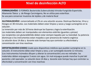 Nivel de desinfección ALTO
FORMALDEHÍDO O FORMOL Bactericida (tuberculicida)-Viricida-Fungicida-Esporicida.
Altamente Tóxico y de Riesgo Carcinógeno, No se utiliza para esterilizar.
Se usa para conservar muestras de tejidos y de materia fecal
GLUTARALDEHÍDO comercializado al 2% en una solución acuosa. Destruye Bacterias, Virus y
Hongos en 30 minutos. Los materiales deben estar limpios y secos y luego sumergirlos en la
solución .
La inmersión por más de 10 horas destruye las Esporas y logra la esterilización.
Los materiales deben ser manipulados con elementos estériles (guantes y pinzas)
Los recipientes con glutaraldehído deben estar siempre tapados por su toxicidad. Su potencia
disminuye si los instrumentos estan mojados o por presencia de materia orgánica
La solución dura 14 días y durante este tiempo hay que controlar su efectividad y
concentración con tiras reactivas
ORTOFTALDEHÍDO (CIDEX) Usado para dispositivos médicos que puedan sumergirse en la
solución. El instrumento debe estar limpio y seco, y ser sumergido durante 12 minutos.
(Los instrumentos húmedos diluyen y alteran la concentración) una vez retirados los
materiales deben enjuagarse 3 veces con agua. Un mal enjuague puede manchar la piel del
paciente y del operador. La solución dura 14 días y durante este tiempo hay que controlar su
efectividad y concentración con tiras reactivas
 