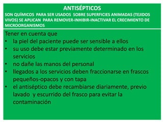 ANTISÉPTICOS
SON QUÍMICOS PARA SER USADOS SOBRE SUPERFICIES ANIMADAS (TEJIDOS
VIVOS) SE APLICAN PARA REMOVER-INHIBIR-INACTIVAR EL CRECIMIENTO DE
MICROORGANISMOS
Tener en cuenta que
• la piel del paciente puede ser sensible a ellos
• su uso debe estar previamente determinado en los
servicios
• no dañe las manos del personal
• llegados a los servicios deben fraccionarse en frascos
pequeños-opacos y con tapa
• el antiséptico debe recambiarse diariamente, previo
lavado y escurrido del frasco para evitar la
contaminación
 