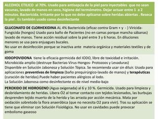 ALCOHOL ETILICO al 70%. Usado para antisepcia de la piel para inyectables que no sean
vacunas, lavado de manos en seco, higiene del termómetro. Dejar actuar entre 1 a 2
minutos. Bactericida. Irritante por lo que no debe aplicarse sobre heridas abiertas . Reseca
la piel . Es también usado como desinfectante
GLUCONATO DE CLORHEXIDINA AL 4% Bactericida (eficaz contra Gram + y - ) Viricida-
Fungicida (hongos) Usado para baño de Pacientes (no en camas porque mancha sábanas)
lavado de manos. Tiene acción residual sobre la piel entre 3 y 6 horas. En diluciones
menores se usa para enjuagues bucales.
No usar en desinfección porque se inactiva ante materia orgánica y materiales textiles y de
goma
IODOPOVIDONA tiene la eficacia germicida del IODO, libre de toxicidad e irritación.
Microbicida amplio (destruye Bacterias-Virus-Hongos- Protozoos y Levaduras)
Disponible en Solución Jabonosa y Solución Tópica. Se recomienda usar sin diluir. Usada para
aplicaciones preventivas de limpieza (baño prequirúrgico-lavado de manos) y terapéuticas
(curación de heridas).Puede haber pacientes alérgicos al Iodo.
La Solución Jabonosa como desinfectante es de nivel medio-bajo
PEROXIDO DE HIDROGENO (Agua oxigenada) al 6 y 10 %. Germicida. Usado para limpieza y
desbridamiento de heridas. Libera Ó2 al tomar contacto con tejidos lesionados, las burbujas
desprenden tejido muerto de la herida y las arrasta por acción mecánica. Mata por
oxidación sobretodo la flora anaeróbica (que no necesita O2 para vivir). Tras su aplicación se
tiene que eliminar con Solución Fisiológica. No usar en cavidades puede provocar
embolismo gaseoso
 