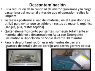 Descontaminación
• Es la reducción de la cantidad de microorganismos y la carga
bacteriana del material antes de que el operador realice la
limpieza.
• Se realiza posterior al uso del material, en el lugar donde se
utilizó para evitar que se adhieran restos de materia orgánica
(sangre, pus, restos tejidos)
• Quitar elementos corto punzantes, sumergir totalmente el
material abierto o desarmado en Agua con Detergente
Enzimático o Hipoclorito de Sodio durante 30 minutos
• Para la descontaminación usar elementos de barrera
(guantes-delantal plástico-barbijo-antiparras-gorro y botas)
 