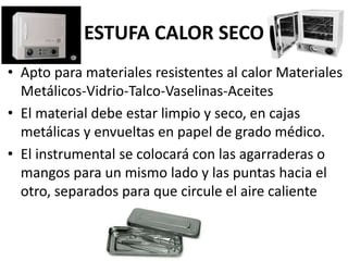ESTUFA CALOR SECO
• Apto para materiales resistentes al calor Materiales
Metálicos-Vidrio-Talco-Vaselinas-Aceites
• El material debe estar limpio y seco, en cajas
metálicas y envueltas en papel de grado médico.
• El instrumental se colocará con las agarraderas o
mangos para un mismo lado y las puntas hacia el
otro, separados para que circule el aire caliente
 