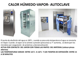 CALOR HÚMEDO-VAPOR- AUTOCLAVE
El punto de ebullición del agua es 100°c , cuando se pasa esta temperatura el agua se convierte
en Vapor. Cuando al vapor se lo somete a presión (presuriza) su T° aumenta, se destruyen los
microbios por coagulación de proteínas y desnaturalización
ACTUA POR CONTACTO DEL VAPOR CON TODAS LAS PARTES DEL MATERIAL (colocar pinzas
abiertas)
LAS TEMPERATURAS VARIAN ENTRE 121°c A 132°c Y LOS TIEMPOS DE EXPOSICIÖN ENTRE 15
A 30 MINUTOS
 