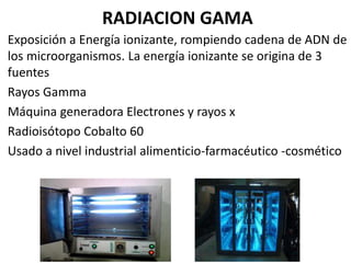RADIACION GAMA
Exposición a Energía ionizante, rompiendo cadena de ADN de
los microorganismos. La energía ionizante se origina de 3
fuentes
Rayos Gamma
Máquina generadora Electrones y rayos x
Radioisótopo Cobalto 60
Usado a nivel industrial alimenticio-farmacéutico -cosmético
 
