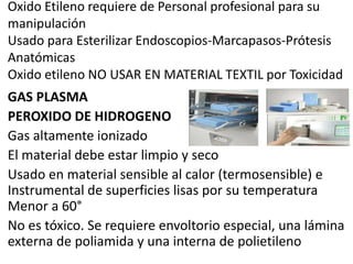 Oxido Etileno requiere de Personal profesional para su
manipulación
Usado para Esterilizar Endoscopios-Marcapasos-Prótesis
Anatómicas
Oxido etileno NO USAR EN MATERIAL TEXTIL por Toxicidad
GAS PLASMA
PEROXIDO DE HIDROGENO
Gas altamente ionizado
El material debe estar limpio y seco
Usado en material sensible al calor (termosensible) e
Instrumental de superficies lisas por su temperatura
Menor a 60°
No es tóxico. Se requiere envoltorio especial, una lámina
externa de poliamida y una interna de polietileno
 
