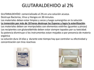 GLUTARALDEHIDO al 2%
GLUTARALDEHÍDO comercializado al 2% en una solución acuosa.
Destruye Bacterias, Virus y Hongos en 30 minutos.
Los materiales deben estar limpios y secos y luego sumergirlos en la solución
La inmersión por más de 10 horas destruye las Esporas y logra la esterilización.
Los materiales deben ser manipulados con elementos estériles (guantes y pinzas)
Los recipientes con glutaraldehído deben estar siempre tapados por su toxicidad.
Su potencia disminuye si los instrumentos estan mojados o por presencia de materia
orgánica
La solución dura 14 días y durante este tiempo hay que controlar su efectividad y
concentración con tiras reactivas
 