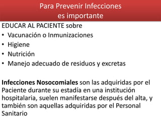 Para Prevenir Infecciones
es importante
EDUCAR AL PACIENTE sobre
• Vacunación o Inmunizaciones
• Higiene
• Nutrición
• Manejo adecuado de residuos y excretas
Infecciones Nosocomiales son las adquiridas por el
Paciente durante su estadía en una institución
hospitalaria, suelen manifestarse después del alta, y
también son aquellas adquiridas por el Personal
Sanitario
 