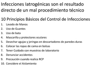 Infecciones Iatrogénicas son el resultado
directo de un mal procedimiento técnico
10 Principios Básicos del Control de Infeccciones
1. Lavado de Manos
2. Uso de Guantes
3. Uso de bata
4. Mascarilla y protectores oculares
5. Desechar agujas y jeringas en descartadores de paredes duras
6. Colocar las ropas de cama en bolsas
7. Tener Cuidado con muestras de laboratorio
8. Denunciar accidentes
9. Precaución cuando realice RCP
10. Considere el Aislamiento
 