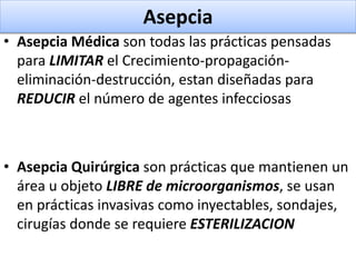 Asepcia
• Asepcia Médica son todas las prácticas pensadas
para LIMITAR el Crecimiento-propagación-
eliminación-destrucción, estan diseñadas para
REDUCIR el número de agentes infecciosas
• Asepcia Quirúrgica son prácticas que mantienen un
área u objeto LIBRE de microorganismos, se usan
en prácticas invasivas como inyectables, sondajes,
cirugías donde se requiere ESTERILIZACION
 