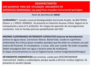 DESINFECTANTES
SON QUIMICOS PARA SER UTILIZADOS UNICAMENTE EN
SUPERFICIES INANIMADAS (no vivo) Pisos-mesadas-instrumental quirúrgico
Nivel de desinfección BAJO
CLORAMINA T clorado-universal-biodegradable-Germicida Amplio de BACTERIAS
(Gram+ y -) VIRUS- HONGOS. Se presenta en Solución Acuosa y Polvo. Seguro en la
manipulación y para el ½ ambiente. Sin riesgos de aparición de microrganismos
resistentes. Uso en heridas-piscinas-potabilización del H2O
AMONIO CUATERNARIO-DETERGENTE CATEOLITICO (cloruro de benzalconio)
activos en aguas duras. Corrosivos-Tóxicos. Bactericida. Usado en superficies
ambientales No Críticas (pisos-muebles-paredes) que No estén en contacto con piel
intacta del Paciente. En incubadoras o cunas sólo usar cuando No estén ocupadas.
Deben enjuagarse bien con agua y secarse antes de reutilizarse.
En bajas concentraciones se usa en higiene bucal, cremas fungicidas(antihongos)
DETERGENTES ENZIMÁTICOS con enzimas, usado para DESCONTAMINAR
instrumental médico y endoscópico, porque ayuda a eliminar residuo orgánico. Se
presenta en versión Líquida
 
