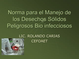 Norma para el Manejo de
los Desechos Sólidos
Peligrosos Bio infecciosos
LIC. ROLANDO CARIAS
CEFOAET
 