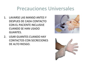 Precauciones Universales LAVARSE LAS MANSO ANTES Y DESPUES DE CADA CONTACTO CON EL PACIENTE INCLUSIVE CUANDO SE HAN USADO GUANTES. USAR GUANTES CUANDO HAY CONTACTOS CON SECRECIONES DE ALTO RIESGO. 
