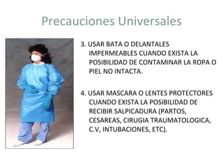 Precauciones Universales 3. USAR BATA O DELANTALES IMPERMEABLES CUANDO EXISTA LA POSIBILIDAD DE CONTAMINAR LA ROPA O PIEL NO INTACTA. 4. USAR MASCARA O LENTES PROTECTORES CUANDO EXISTA LA POSIBILIDAD DE RECIBIR SALPICADURA (PARTOS, CESAREAS, CIRUGIA TRAUMATOLOGICA, C.V, INTUBACIONES, ETC). 