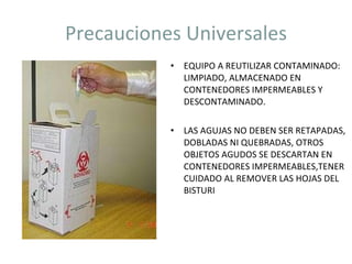 Precauciones Universales EQUIPO A REUTILIZAR CONTAMINADO: LIMPIADO, ALMACENADO EN CONTENEDORES IMPERMEABLES Y DESCONTAMINADO. LAS AGUJAS NO DEBEN SER RETAPADAS, DOBLADAS NI QUEBRADAS, OTROS OBJETOS AGUDOS SE DESCARTAN EN CONTENEDORES IMPERMEABLES,TENER CUIDADO AL REMOVER LAS HOJAS DEL BISTURI 