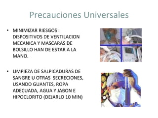 Precauciones Universales MINIMIZAR RIESGOS : DISPOSITIVOS DE VENTILACION MECANICA Y MASCARAS DE BOLSILLO HAN DE ESTAR A LA MANO. LIMPIEZA DE SALPICADURAS DE SANGRE U OTRAS  SECRECIONES, USANDO GUANTES, ROPA ADECUADA, AGUA Y JABON E HIPOCLORITO (DEJARLO 10 MIN) 