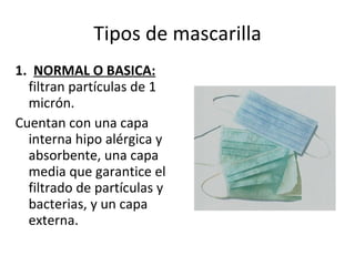 Tipos de mascarilla 1.  NORMAL O BASICA:  filtran partículas de 1 micrón. Cuentan con una capa interna hipo alérgica y absorbente, una capa media que garantice el filtrado de partículas y bacterias, y un capa externa. 