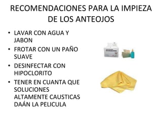 RECOMENDACIONES PARA LA IMPIEZA DE LOS ANTEOJOS LAVAR CON AGUA Y JABON FROTAR CON UN PAÑO SUAVE DESINFECTAR CON HIPOCLORITO TENER EN CUANTA QUE SOLUCIONES ALTAMENTE CAUSTICAS DAÁN LA PELICULA 