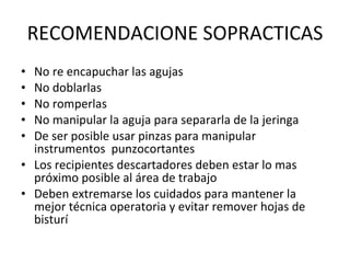 RECOMENDACIONE SOPRACTICAS No re encapuchar las agujas No doblarlas No romperlas No manipular la aguja para separarla de la jeringa De ser posible usar pinzas para manipular instrumentos  punzocortantes Los recipientes descartadores deben estar lo mas próximo posible al área de trabajo  Deben extremarse los cuidados para mantener la mejor técnica operatoria y evitar remover hojas de bisturí 