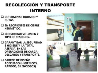 RECOLECCIÓN Y TRANSPORTE INTERNO DETERMINAR HORARIO Y RUTAS. EN RECIPIENTES DE CIERRE HERMÉTICO. CONSIDERAR VOLUMEN Y TIPO DE RESIDUOS. GARANTIZAR LA SEGURIDAD E HIGIENE Y  LA TOTAL ASEPSIA  EN LAS OPERACIONES DE CARGA, DESCARGA Y TRANSPORTE. CARROS DE DISEÑO ADECUADO (HIGIÉNICOS, RÁPIDOS, SILENCIOSOS) 