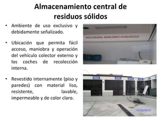 Almacenamiento central de residuos sólidos Ambiente de uso exclusivo y debidamente señalizado. Ubicación que permita fácil acceso, maniobra y operación del vehículo colector externo y los coches de recolección interna. Revestido internamente (piso y paredes) con material liso, resistente, lavable, impermeable y de color claro. 