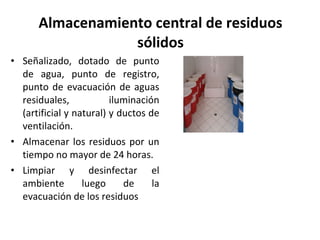 Almacenamiento central de residuos sólidos Señalizado, dotado de punto de agua, punto de registro, punto de evacuación de aguas residuales, iluminación (artificial y natural) y ductos de ventilación. Almacenar los residuos por un tiempo no mayor de 24 horas.  Limpiar y desinfectar el ambiente luego de la evacuación de los residuos  