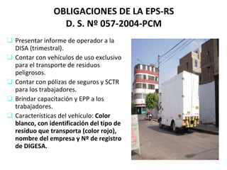 OBLIGACIONES DE LA EPS-RS D. S. Nº 057-2004-PCM Presentar informe de operador a la DISA (trimestral). Contar con vehículos de uso exclusivo para el transporte de residuos peligrosos. Contar con pólizas de seguros y SCTR para los trabajadores. Brindar capacitación y EPP a los trabajadores. Características del vehículo:  Color blanco, con identificación del tipo de residuo que transporta (color rojo), nombre del empresa y Nº de registro de DIGESA. 