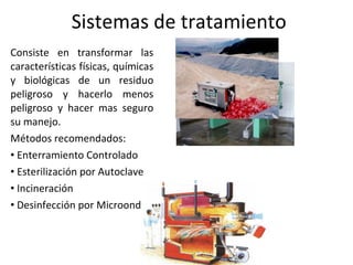 Sistemas de tratamiento Consiste en transformar las características físicas, químicas y biológicas de un residuo peligroso y hacerlo menos peligroso y hacer mas seguro su manejo. Métodos recomendados: Enterramiento Controlado Esterilización por Autoclave Incineración Desinfección por Microondas 