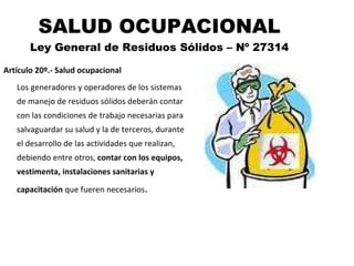 SALUD OCUPACIONAL Ley General de Residuos Sólidos – Nº 27314 Artículo 20º.- Salud ocupacional Los generadores y operadores de los sistemas de manejo de residuos sólidos deberán contar con las condiciones de trabajo necesarias para salvaguardar su salud y la de terceros, durante el desarrollo de las actividades que realizan, debiendo entre otros,  contar con los equipos, vestimenta, instalaciones sanitarias y capacitación  que fueren necesarios . 