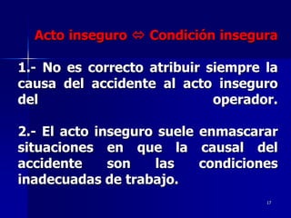 Acto inseguro  Condición insegura

1.- No es correcto atribuir siempre la
causa del accidente al acto inseguro
del                          operador.

2.- El acto inseguro suele enmascarar
situaciones en que la causal del
accidente     son   las    condiciones
inadecuadas de trabajo.
                                    17
 